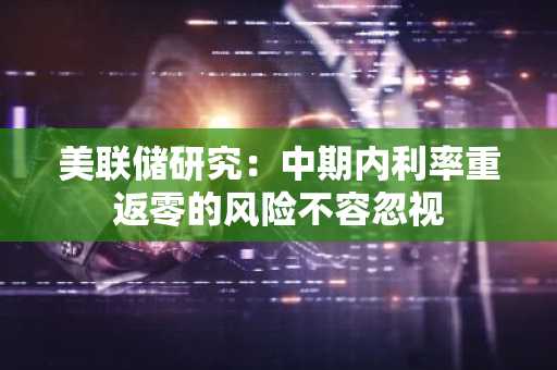 美联储研究：中期内利率重返零的风险不容忽视