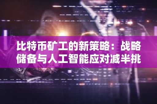 比特币矿工的新策略：战略储备与人工智能应对减半挑战