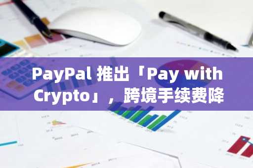 PayPal 推出「Pay with Crypto」，跨境手续费降 90%