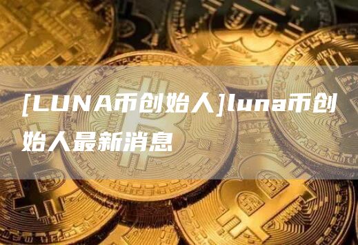[LUNA币创始人]luna币创始人最新消息