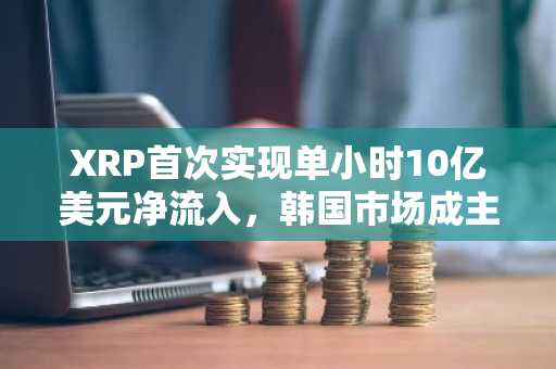 XRP首次实现单小时10亿美元净流入，韩国市场成主要推动力