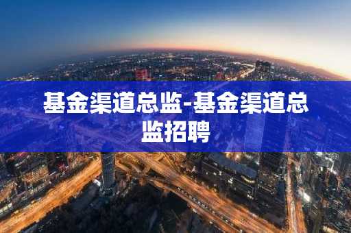 基金渠道总监-基金渠道总监招聘