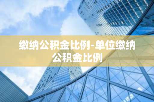 缴纳公积金比例-单位缴纳公积金比例