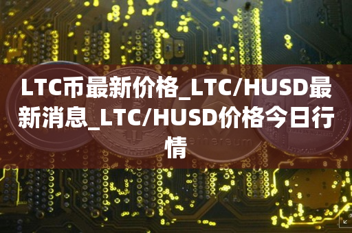 LTC币最新价格_LTC/HUSD最新消息_LTC/HUSD价格今日行情