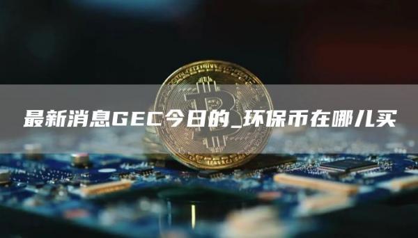 最新消息GC今日的_环保币在哪儿买