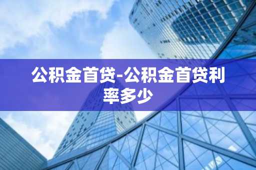 公积金首贷-公积金首贷利率多少