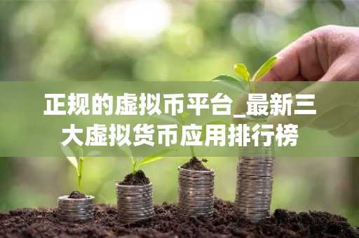 正规的虚拟币平台_最新三大虚拟货币应用排行榜