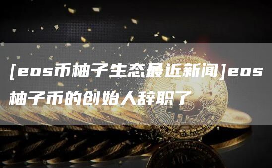 [os币柚子生态最近新闻]os柚子币的创始人辞职了