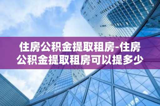 住房公积金提取租房-住房公积金提取租房可以提多少钱