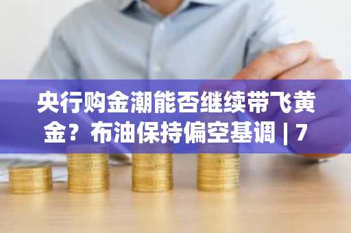 央行购金潮能否继续带飞黄金？布油保持偏空基调 | 7月8日分析汇总