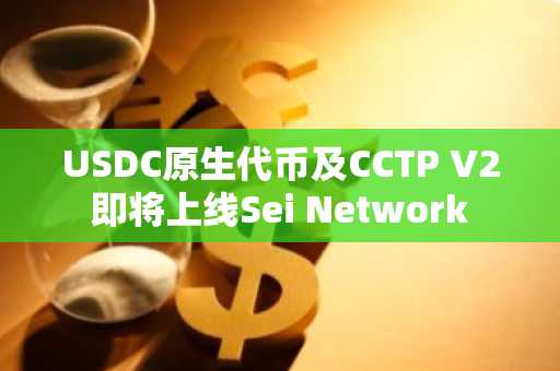 USDC原生代币及CCTP V2即将上线Sei Network