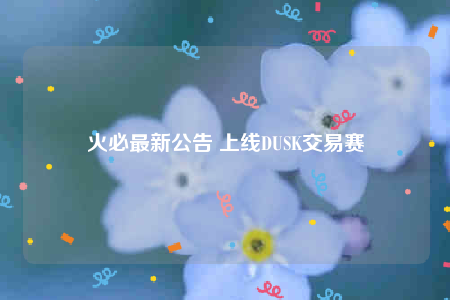 火必最新公告 上线DUSK交易赛