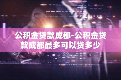 公积金贷款成都-公积金贷款成都最多可以贷多少