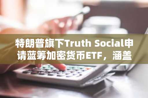 特朗普旗下Truth Social申请蓝筹加密货币ETF，涵盖比特币、以太坊及XRP等主流资产