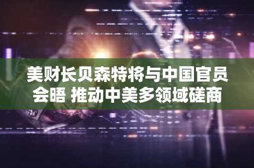 美财长贝森特将与中国官员会晤 推动中美多领域磋商
