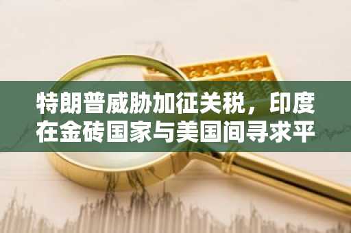 特朗普威胁加征关税，印度在金砖国家与美国间寻求平衡