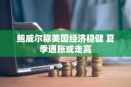 鲍威尔称美国经济稳健 夏季通胀或走高
