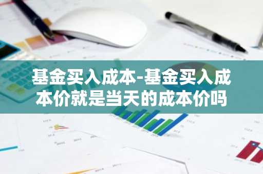 基金买入成本-基金买入成本价就是当天的成本价吗