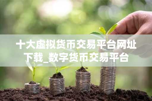 十大虚拟货币交易平台网址下载_数字货币交易平台