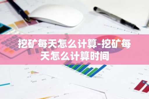 挖矿每天怎么计算-挖矿每天怎么计算时间