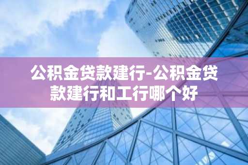 公积金贷款建行-公积金贷款建行和工行哪个好