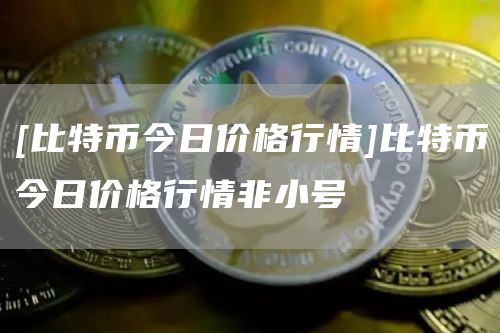 [比特币今日价格行情]比特币今日价格行情非小号