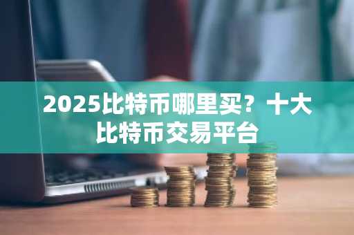 2025比特币哪里买？十大比特币交易平台