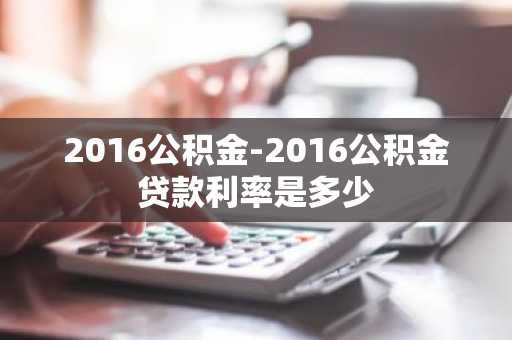 2016公积金-2016公积金贷款利率是多少