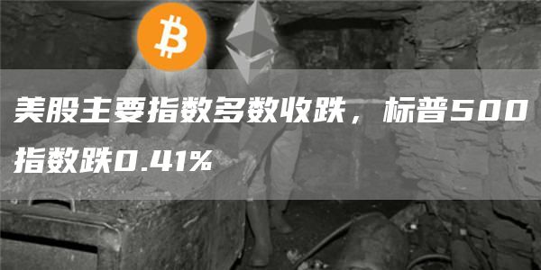美股主要指数多数收跌，标普500指数跌0.41%
