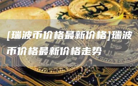 [瑞波币价格最新价格]瑞波币价格最新价格走势