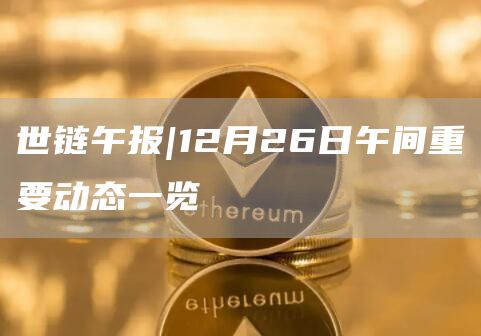 世链午报|12月26日午间重要动态一览