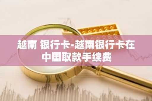 越南 银行卡-越南银行卡在中国取款手续费