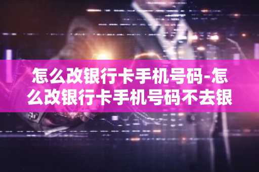 怎么改银行卡手机号码-怎么改银行卡手机号码不去银行
