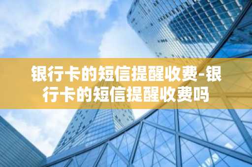 银行卡的短信提醒收费-银行卡的短信提醒收费吗