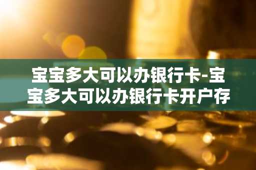 宝宝多大可以办银行卡-宝宝多大可以办银行卡开户存钱