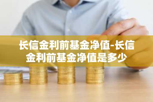 长信金利前基金净值-长信金利前基金净值是多少