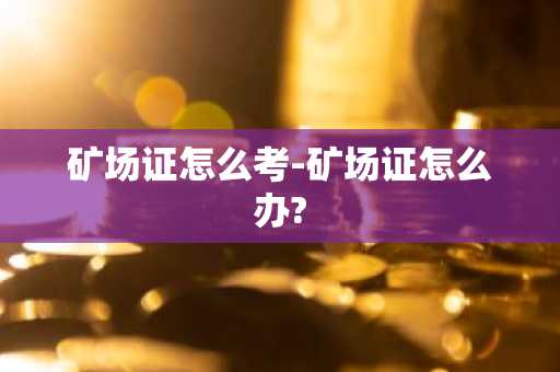 矿场证怎么考-矿场证怎么办?