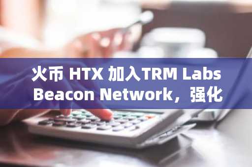 火币 HTX 加入TRM Labs Beacon Network，强化全球加密金融犯罪防控