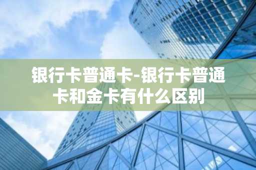 银行卡普通卡-银行卡普通卡和金卡有什么区别