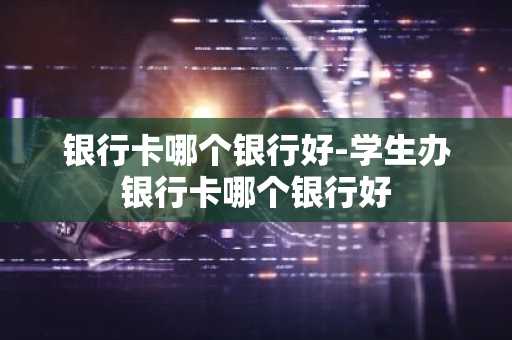 银行卡哪个银行好-学生办银行卡哪个银行好