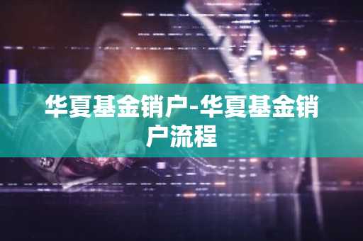 华夏基金销户-华夏基金销户流程