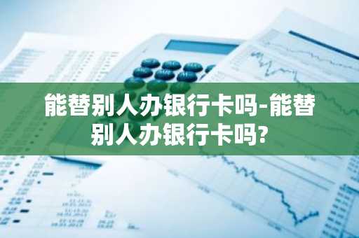 能替别人办银行卡吗-能替别人办银行卡吗?