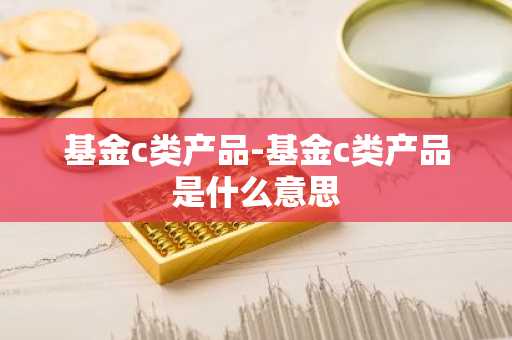 基金c类产品-基金c类产品是什么意思