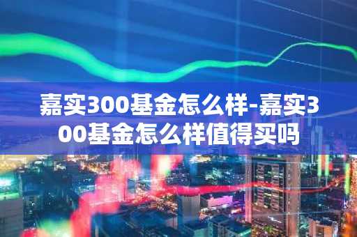 嘉实300基金怎么样-嘉实300基金怎么样值得买吗