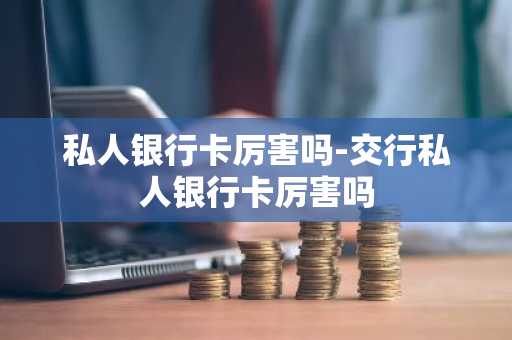 私人银行卡厉害吗-交行私人银行卡厉害吗