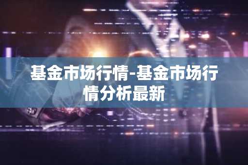 基金市场行情-基金市场行情分析最新