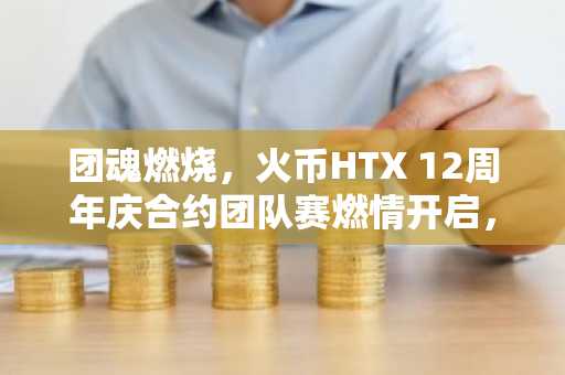 团魂燃烧，火币HTX 12周年庆合约团队赛燃情开启，组队冲击12万USDT奖池