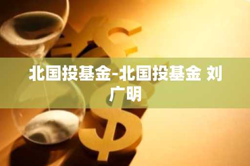 北国投基金-北国投基金 刘广明