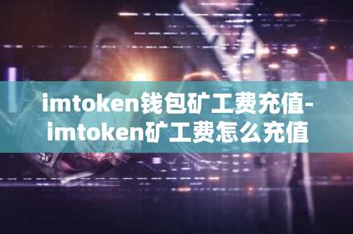 imtoken钱包矿工费充值-imtoken矿工费怎么充值