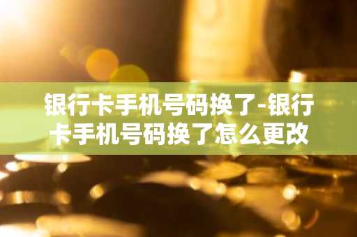 银行卡手机号码换了-银行卡手机号码换了怎么更改